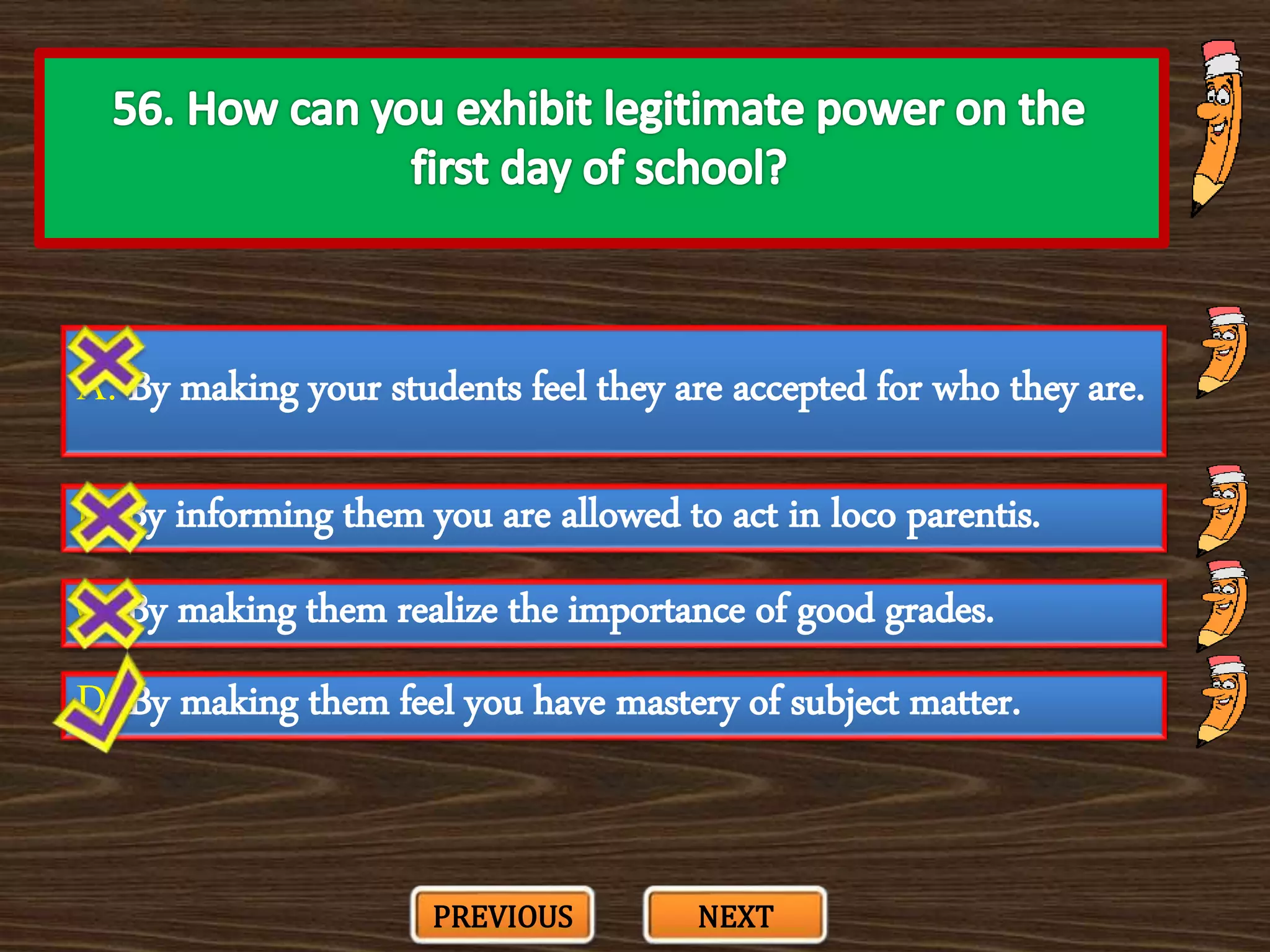 A. By making your students feel they are accepted for who they are.
C. By making them realize the importance of good grades.
B. By informing them you are allowed to act in loco parentis.
D. By making them feel you have mastery of subject matter.
PREVIOUS NEXT
 