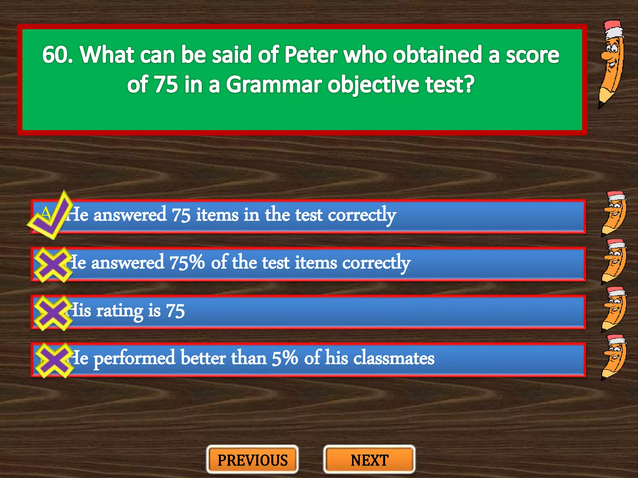 A. He answered 75 items in the test correctly
C. His rating is 75
B. He answered 75% of the test items correctly
D. He performed better than 5% of his classmates
PREVIOUS NEXT
 