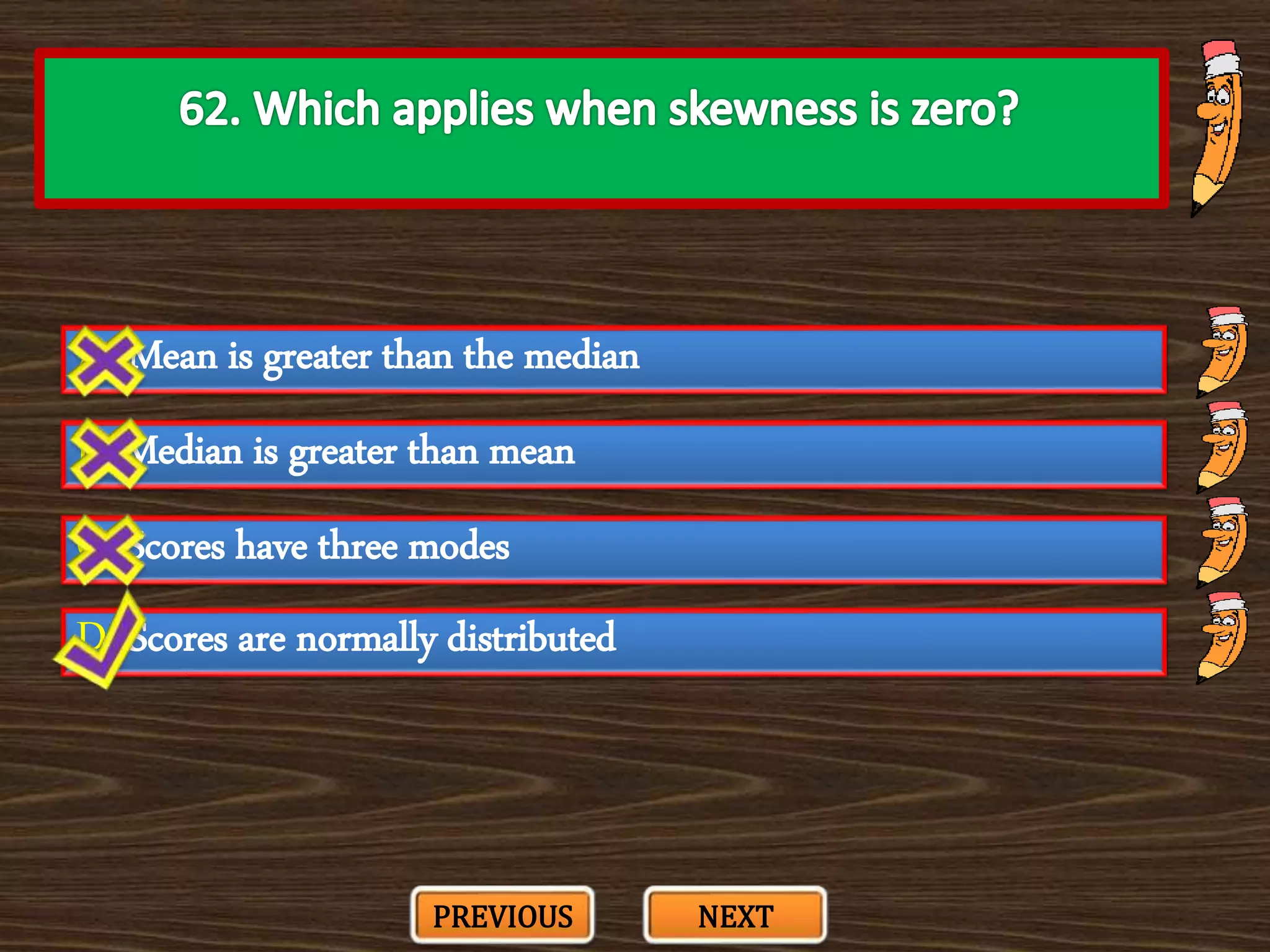 A. Mean is greater than the median
C. Scores have three modes
B. Median is greater than mean
D. Scores are normally distributed
PREVIOUS NEXT
 