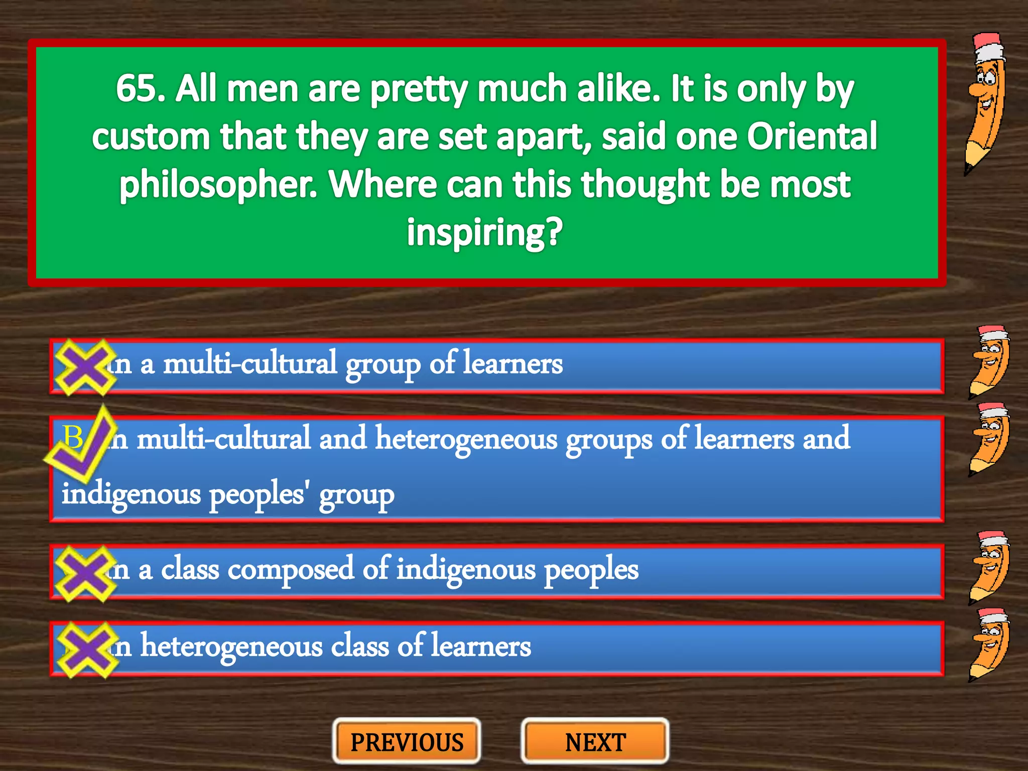 A. In a multi-cultural group of learners
C. In a class composed of indigenous peoples
B. In multi-cultural and heterogeneous groups of learners and
indigenous peoples' group
D. In heterogeneous class of learners
PREVIOUS NEXT
 