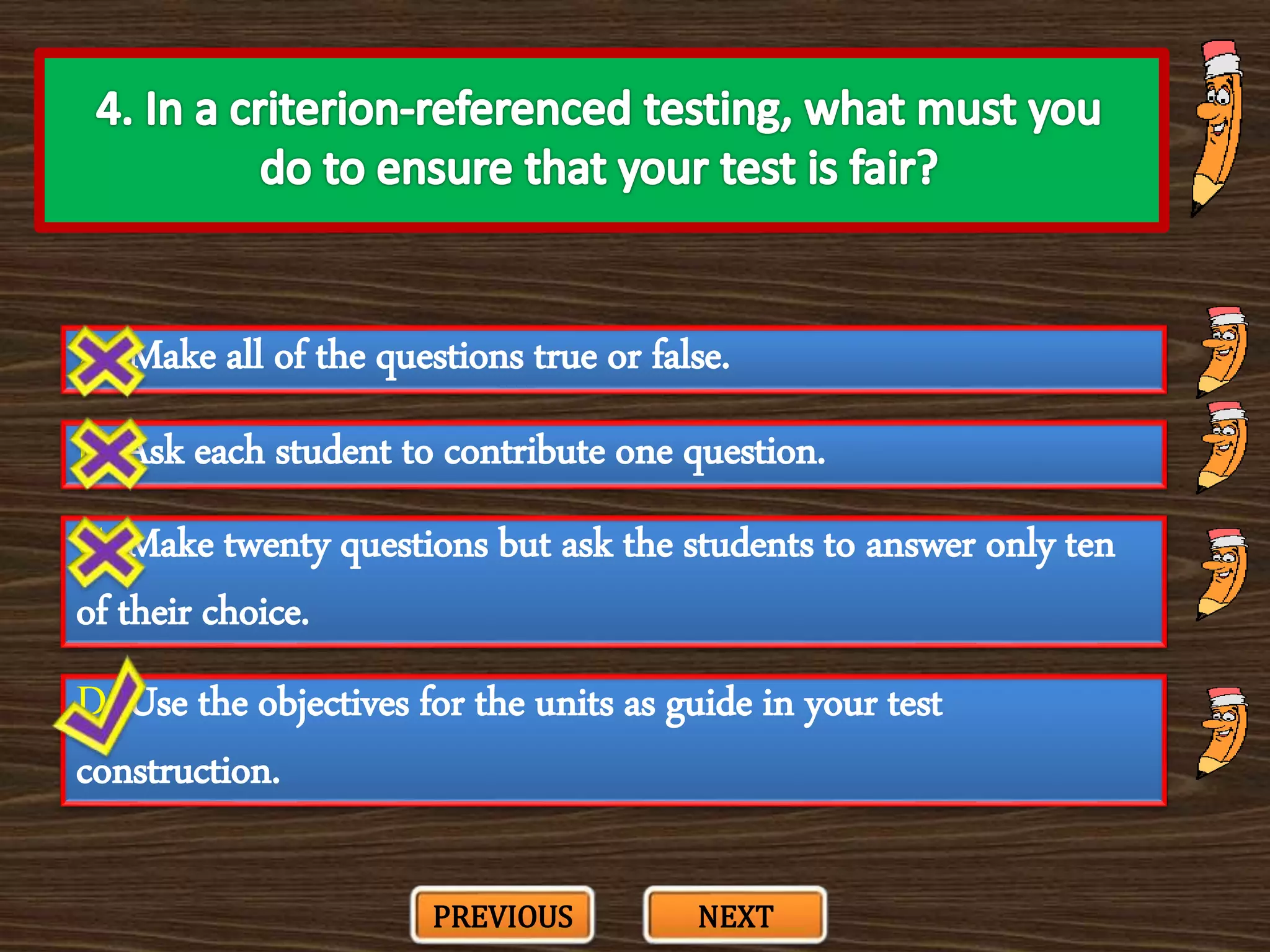 A. Make all of the questions true or false.
C. Make twenty questions but ask the students to answer only ten
of their choice.
B. Ask each student to contribute one question.
D. Use the objectives for the units as guide in your test
construction.
PREVIOUS NEXT
 