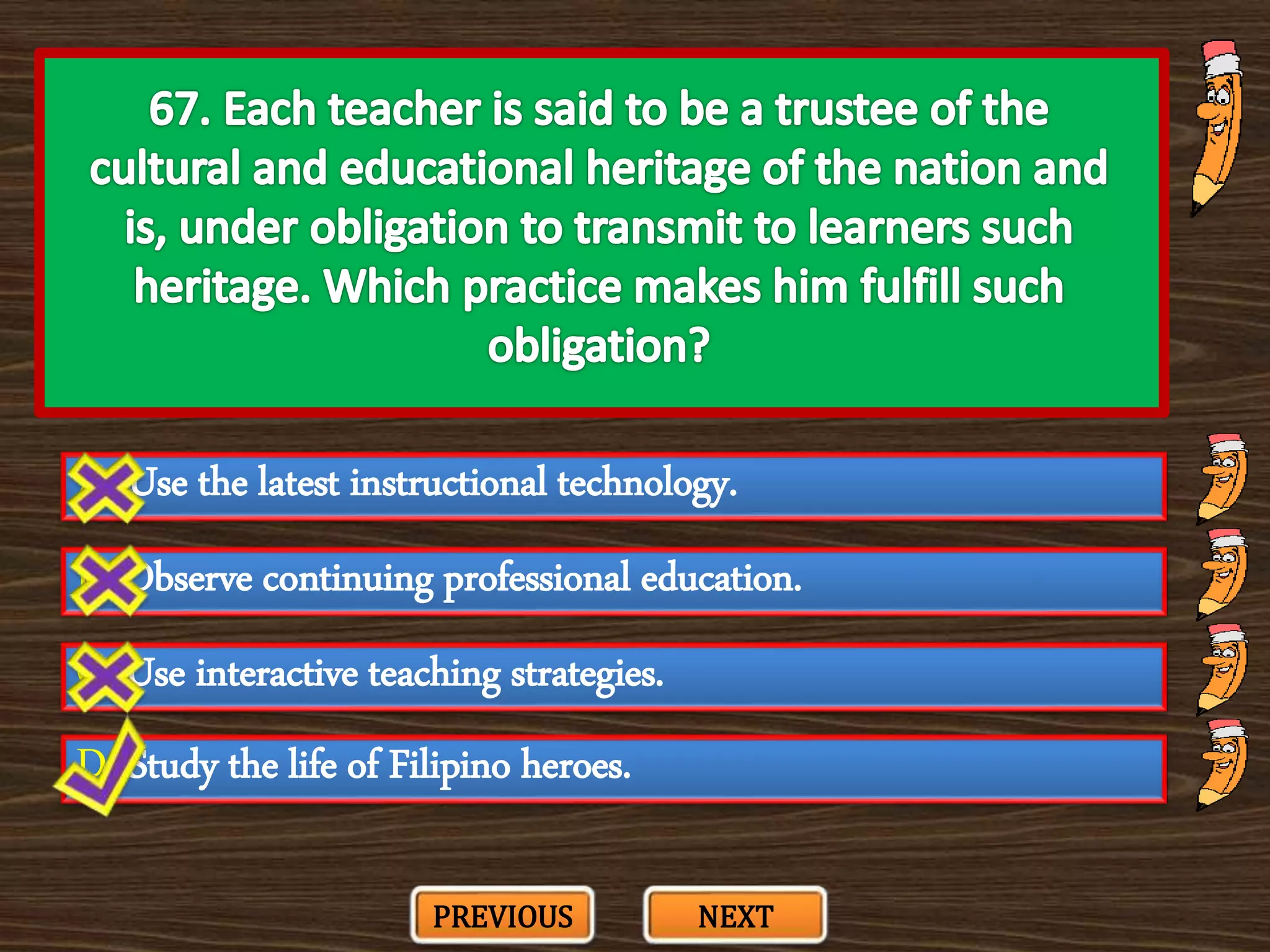 A. Use the latest instructional technology.
C. Use interactive teaching strategies.
B. Observe continuing professional education.
D. Study the life of Filipino heroes.
PREVIOUS NEXT
 