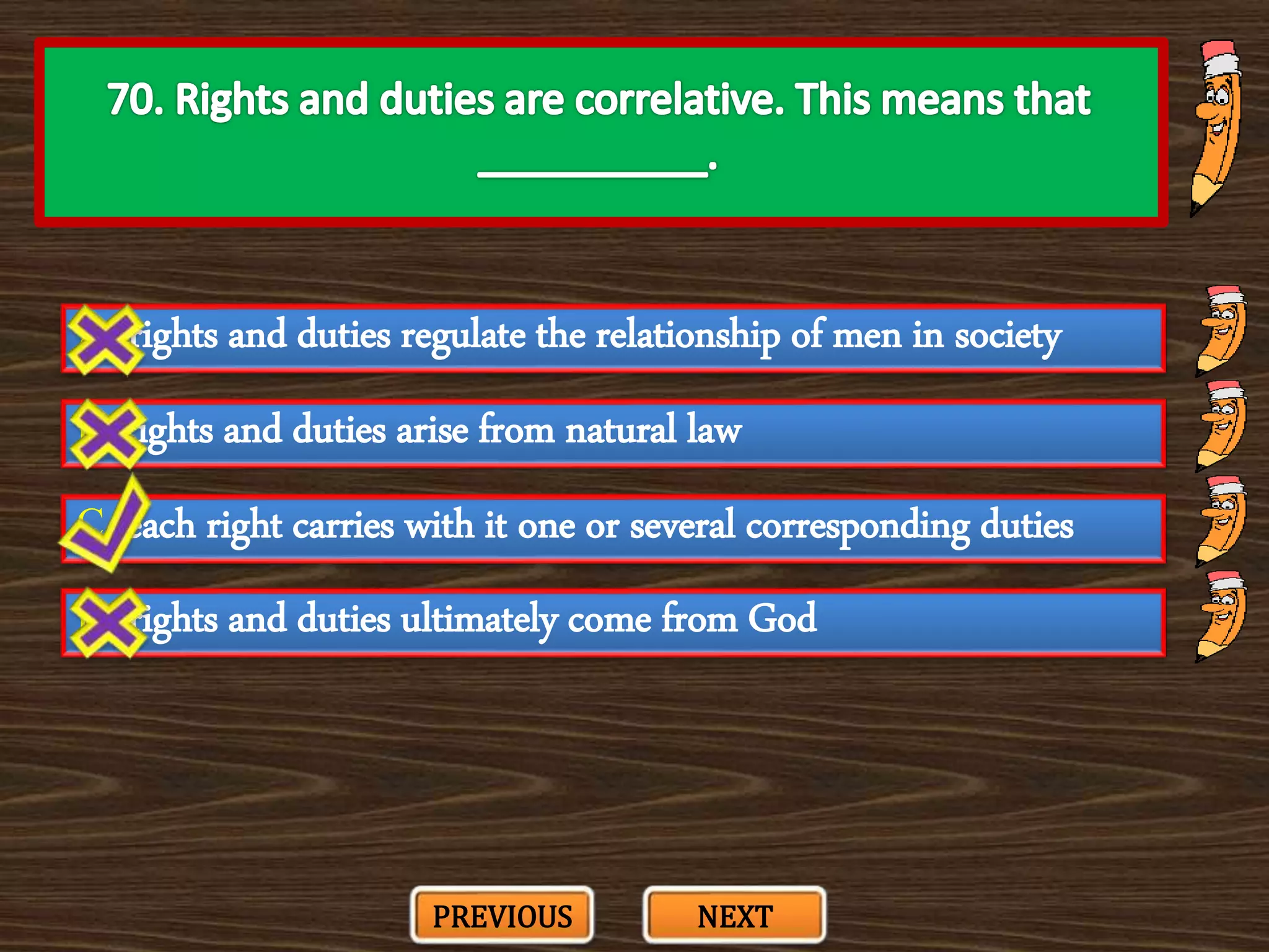 A. rights and duties regulate the relationship of men in society
C. each right carries with it one or several corresponding duties
B. rights and duties arise from natural law
D. rights and duties ultimately come from God
PREVIOUS NEXT
 