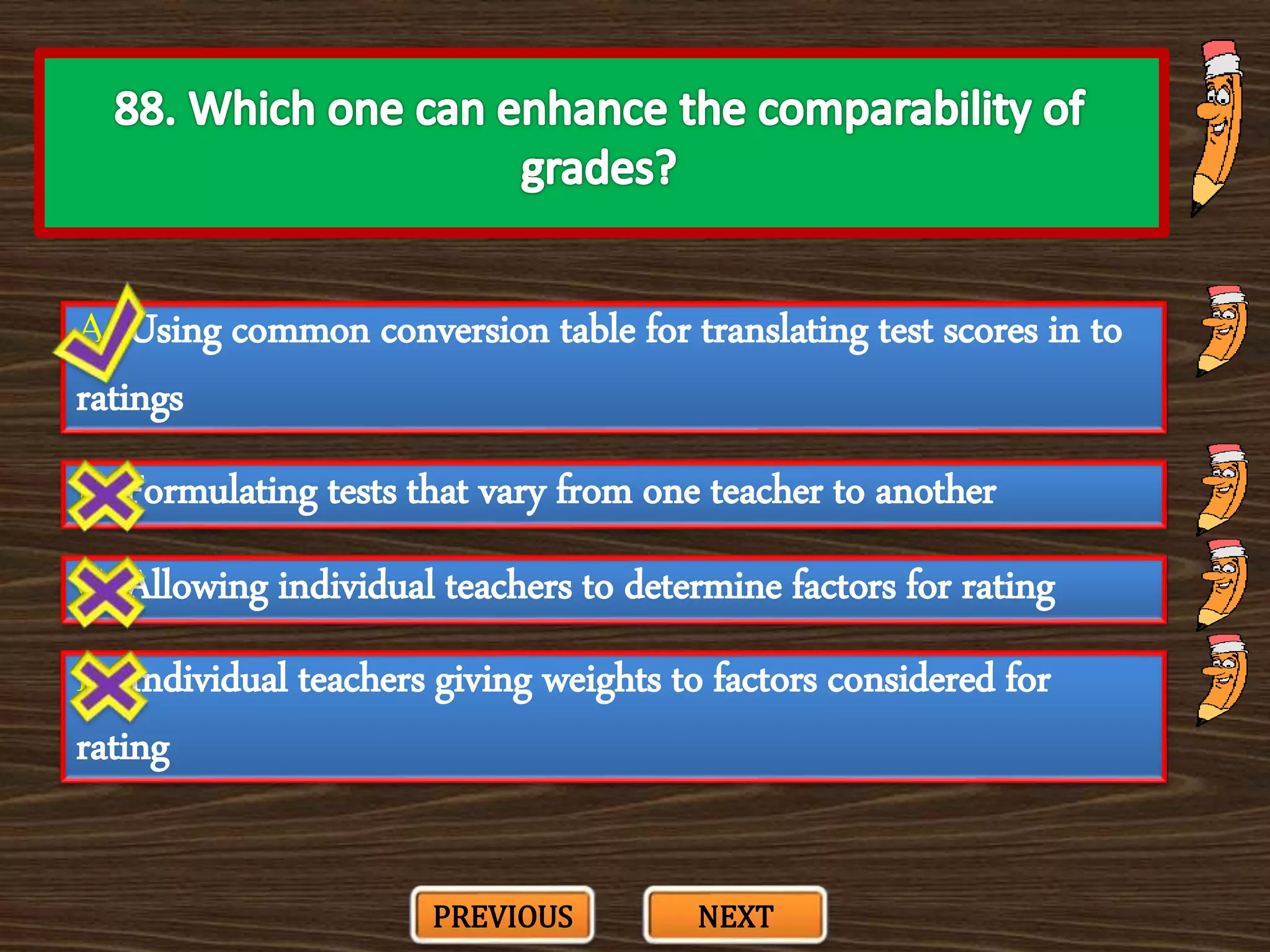 A. Using common conversion table for translating test scores in to
ratings
C. Allowing individual teachers to determine factors for rating
B. Formulating tests that vary from one teacher to another
D. Individual teachers giving weights to factors considered for
rating
PREVIOUS NEXT
 