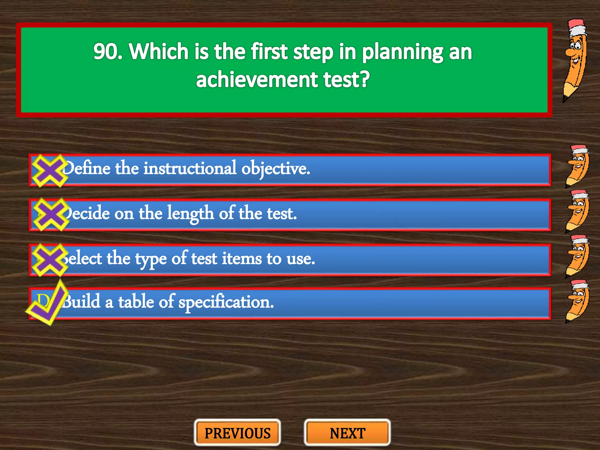 A. Define the instructional objective.
C. Select the type of test items to use.
B. Decide on the length of the test.
D. Build a table of specification.
PREVIOUS NEXT
 