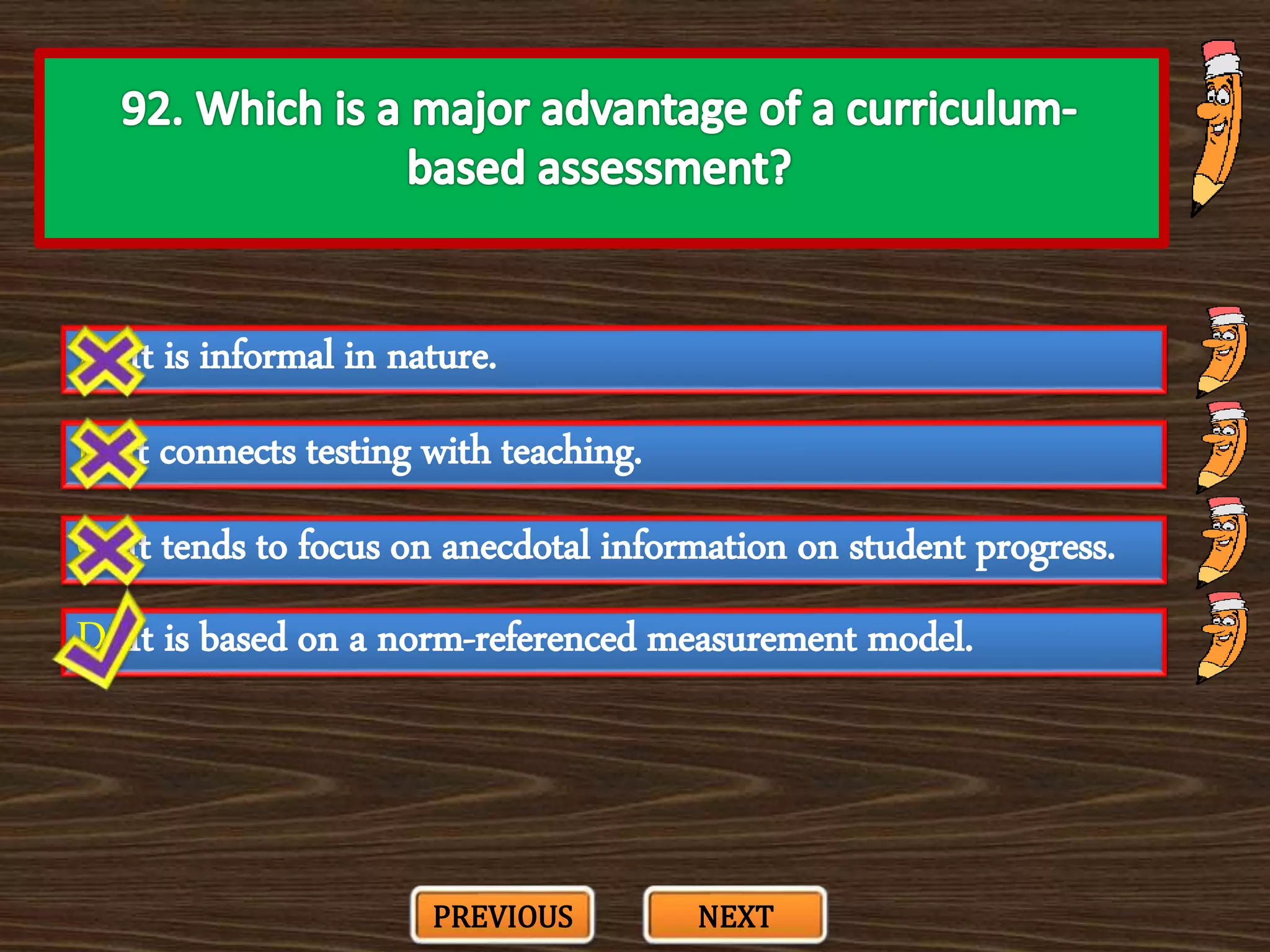 A. It is informal in nature.
C. It tends to focus on anecdotal information on student progress.
B. It connects testing with teaching.
D. It is based on a norm-referenced measurement model.
PREVIOUS NEXT
 