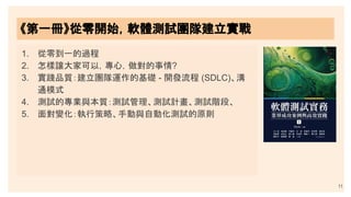 11
《第一冊》從零開始，軟體測試團隊建立實戰
1. 從零到一的過程
2. 怎樣讓大家可以，專心，做對的事情?
3. 實踐品質：建立團隊運作的基礎 - 開發流程 (SDLC)、溝
通模式
4. 測試的專業與本質：測試管理、測試計畫、測試階段、
5. 面對變化：執行策略、手動與自動化測試的原則
 