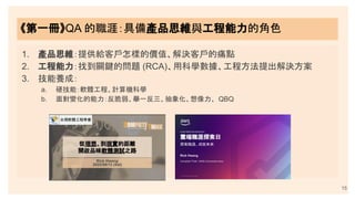 15
《第一冊》QA 的職涯：具備產品思維與工程能力的角色
1. 產品思維：提供給客戶怎樣的價值、解決客戶的痛點
2. 工程能力：找到關鍵的問題 (RCA)、用科學數據、工程方法提出解決方案
3. 技能養成：
a. 硬技能：軟體工程、計算機科學
b. 面對變化的能力：反脆弱、舉一反三、抽象化、想像力、 QBQ
 