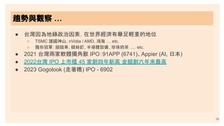 趨勢與觀察 …
16
● 台灣因為地緣政治因素，在世界經濟有舉足輕重的地位
○ TSMC 護國神山, nVidia / AMD, 鴻海 … etc.
○ 隱形冠軍: 腳踏車, 螺絲釘, 半導體設備, 珍珠奶茶 …. etc.
● 2021 台灣兩家軟體獨角獸 IPO：91APP (6741)、Appier (AI, 日本)
● 2022台灣 IPO 上市櫃 45 家創四年新高 金額創六年來最高
● 2023 Gogolook (走著瞧) IPO - 6902
 