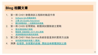 Blog 相關文章
1. 第一冊 CH01 軟體測試工程師的職涯手冊
a. Software QA 的職能條件
b. 三種 QA (Quality Assurance)
c. 關於軟體測試，一些觀察到的現象
2. 第一冊 CH05 從零開始，軟體測試團隊建立實戰
a. 整合測試與執行策略
b. 輕鬆聊：系統測試 (SVT) 的三兩事
c. 淺談軟體測試的階段與策略
3. 第二冊 CH01 Web Service系統容量量測的實務方法論
a. 如何量測系統的容量？（壓測）
4. 演講：從理想、到現實的距離，開啟品味軟體測試之路
20
 