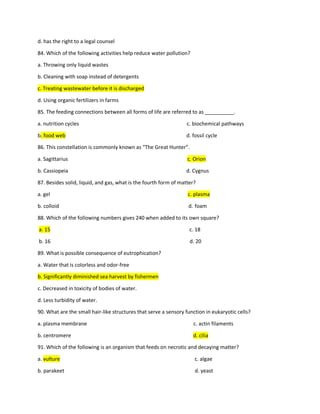 d. has the right to a legal counsel
84. Which of the following activities help reduce water pollution?
a. Throwing only liquid wastes
b. Cleaning with soap instead of detergents
c. Treating wastewater before it is discharged
d. Using organic fertilizers in farms
85. The feeding connections between all forms of life are referred to as __________.
a. nutrition cycles c. biochemical pathways
b. food web d. fossil cycle
86. This constellation is commonly known as “The Great Hunter”.
a. Sagittarius c. Orion
b. Cassiopeia d. Cygnus
87. Besides solid, liquid, and gas, what is the fourth form of matter?
a. gel c. plasma
b. colloid d. foam
88. Which of the following numbers gives 240 when added to its own square?
a. 15 c. 18
b. 16 d. 20
89. What is possible consequence of eutrophication?
a. Water that is colorless and odor-free
b. Significantly diminished sea harvest by fishermen
c. Decreased in toxicity of bodies of water.
d. Less turbidity of water.
90. What are the small hair-like structures that serve a sensory function in eukaryotic cells?
a. plasma membrane c. actin filaments
b. centromere d. cilia
91. Which of the following is an organism that feeds on necrotic and decaying matter?
a. vulture c. algae
b. parakeet d. yeast
 