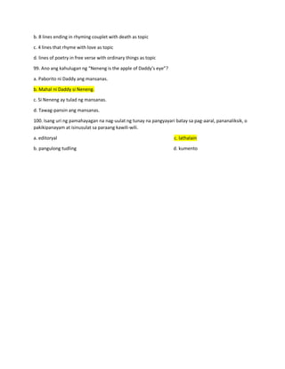 b. 8 lines ending in rhyming couplet with death as topic
c. 4 lines that rhyme with love as topic
d. lines of poetry in free verse with ordinary things as topic
99. Ano ang kahulugan ng “Neneng is the apple of Daddy’s eye”?
a. Paborito ni Daddy ang mansanas.
b. Mahal ni Daddy si Neneng.
c. Si Neneng ay tulad ng mansanas.
d. Tawag-pansin ang mansanas.
100. Isang uri ng pamahayagan na nag-uulat ng tunay na pangyayari batay sa pag-aaral, pananaliksik, o
pakikipanayam at isinusulat sa paraang kawili-wili.
a. editoryal c. lathalain
b. pangulong tudling d. kumento
 