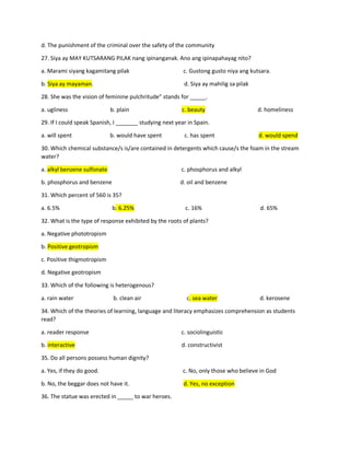 d. The punishment of the criminal over the safety of the community
27. Siya ay MAY KUTSARANG PILAK nang ipinanganak. Ano ang ipinapahayag nito?
a. Marami siyang kagamitang pilak c. Gustong gusto niya ang kutsara.
b. Siya ay mayaman. d. Siya ay mahilig sa pilak
28. She was the vision of feminine pulchritude” stands for _____.
a. ugliness b. plain c. beauty d. homeliness
29. If I could speak Spanish, I _______ studying next year in Spain.
a. will spent b. would have spent c. has spent d. would spend
30. Which chemical substance/s is/are contained in detergents which cause/s the foam in the stream
water?
a. alkyl benzene sulfonate c. phosphorus and alkyl
b. phosphorus and benzene d. oil and benzene
31. Which percent of 560 is 35?
a. 6.5% b. 6.25% c. 16% d. 65%
32. What is the type of response exhibited by the roots of plants?
a. Negative phototropism
b. Positive geotropism
c. Positive thigmotropism
d. Negative geotropism
33. Which of the following is heterogenous?
a. rain water b. clean air c. sea water d. kerosene
34. Which of the theories of learning, language and literacy emphasizes comprehension as students
read?
a. reader response c. sociolinguistic
b. interactive d. constructivist
35. Do all persons possess human dignity?
a. Yes, if they do good. c. No, only those who believe in God
b. No, the beggar does not have it. d. Yes, no exception
36. The statue was erected in _____ to war heroes.
 