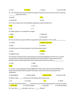 a. revise b. to write c. writing d. you will make
45. . Mr. Tolentino was concerned about the safety of motorists and so he issued a circular containing
__________ safety instructions.
a. himself c. his
b. themselves d. their
46. If a die is rolled, what is the probability of getting a number divisible by 2?
a. 1/2 c. 1/3
b. 1/6 d. ¼
47. Which organism is an example of a fungus?
a. Algae c. Euglenoids
b. Yeast d. Entamoeba
48. The sum total of a person’s efforts to cope with stressful situations in life is called _____________.
a. reaction c. defense mechanism
b. anger d. emotion
49. What measure of central tendency is not influenced by outliers?
a. mean c. median
b. weighted mean d. mode
50. The green revolution refers to food production by planting vegetables and fruit trees. A natural
resource that has not been sufficiently developed is the world’s bodies of water which promise
abundant source of food. Referred to as blue revolution this food source refers to _____________.
a. corals c. algae
b. fish d. seashells
51. You buy a new refrigerator for Php12,800.00 and make a down payment of Php2,500.00. If you
finance the remainder at 8% annually for three years, how much will you actually pay for the
refrigerator?
a. Php10,300.00 b. Php12,190.00 c. Php15,272.00 d. Php12,772.00
52. Many a child _______ left to the care of relatives while parents work.
a. are b. has been c. is d. will be
53. Those mischievous children _____ tricks of their teacher which always got them into a lot of trouble.
a. used to play b. may have played c. could play d. could have played
54. I can’t find _______ calculator; may I use ________, Richard?
 