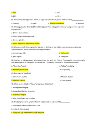 a. 23.5 c. 32.5
b. 25.3 d. 35.3
65. The sum total of a person’s efforts to cope with stressful situations in life is called _____________.
a. reaction b. anger c. defense mechanism d. emotion
66. A Biology teacher described herself biologically: “My estrogen level is decreasing & I have signs for
osteoporosis.”
a. She is a chain smoker.
b. She is in her late adolescence.
c. She is a spinster.
d. She is in her post-menopausal period.
67. What was the first term given by Marcelo H. Del Pilar to the hidden control and domination by
Spanish religious priests over the colonial government?
a. las suerte partidas c. frailocracia
b. pase region d. complace
68. You have to take extra care when you critique the work of a Filipino. Your negative comment may be
mistaken to be an attack against his/her person. Upon which Filipino trait is this advised based?
a. “Bayanihan” spirit c. “Sakop” mentality
b. Extreme personalism d. Adaptability
69. Birth place of Jose Rizal.
a. Intramuros, Manila c. Malolos, Bulacan
b. Calamba, Laguna d. Kawit, Cavite
70. Which contradicts the Filipino family value of sacrifice?
a. willingness to forgive
b. delayed satisfaction of desires
c. inability to forgive
d. tolerance of pain and mistakes
71. The Comprehensive Agrarian Reform & cooperatives are meant to __________.
a. improve on the country’s literacy rate
b. make all citizens equal
c. bridge the gap between the rich & the poor
 