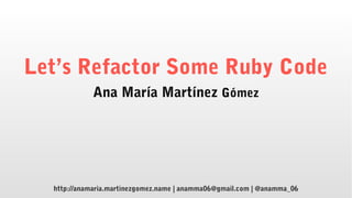 Let’s Refactor Some Ruby Code
Ana María Martínez Gómez
http://anamaria.martinezgomez.name | anamma06@gmail.com | @anamma_06
 