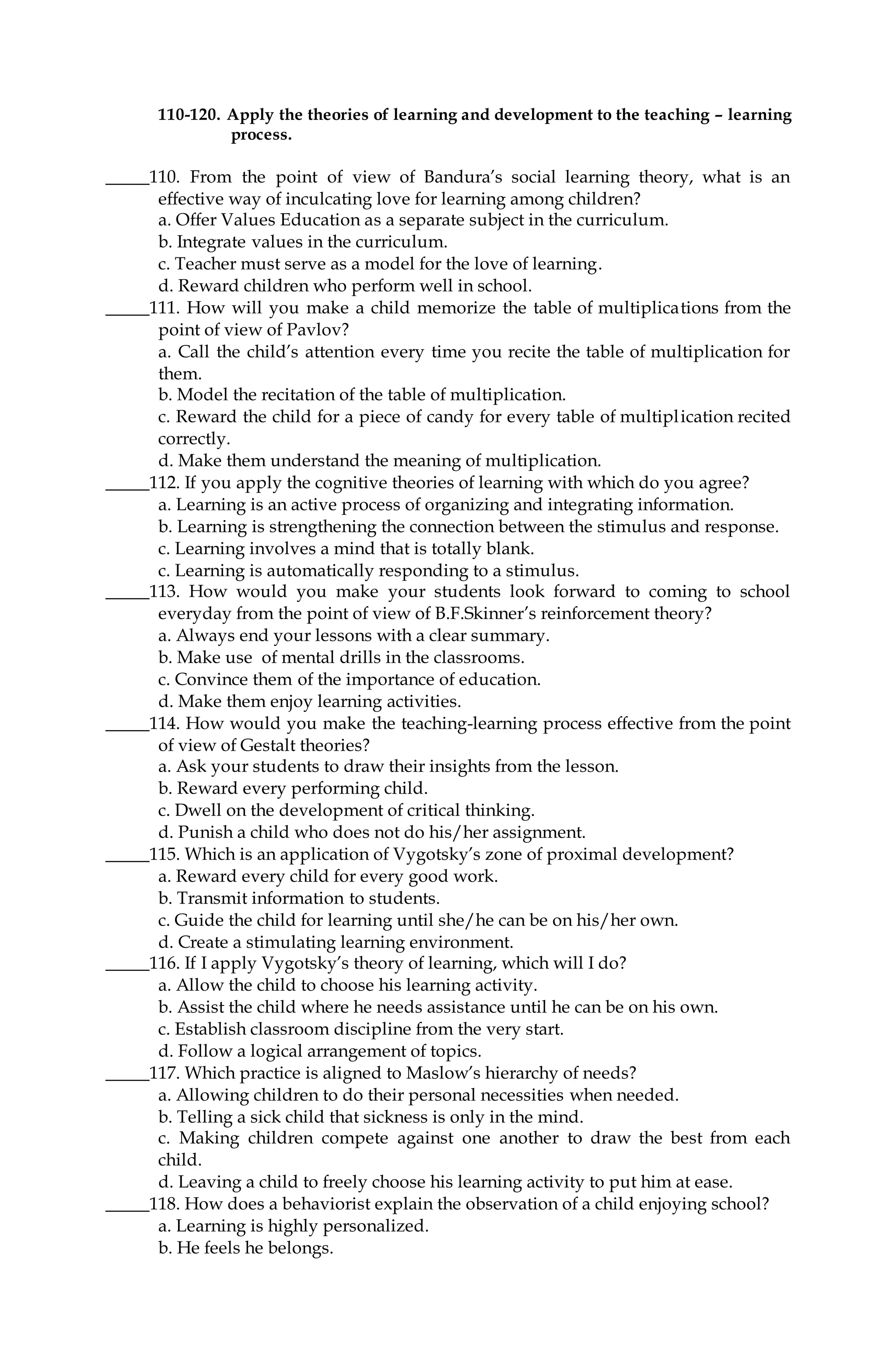 110-120. Apply the theories of learning and development to the teaching – learning
process.
_____110. From the point of view of Bandura’s social learning theory, what is an
effective way of inculcating love for learning among children?
a. Offer Values Education as a separate subject in the curriculum.
b. Integrate values in the curriculum.
c. Teacher must serve as a model for the love of learning.
d. Reward children who perform well in school.
_____111. How will you make a child memorize the table of multiplications from the
point of view of Pavlov?
a. Call the child’s attention every time you recite the table of multiplication for
them.
b. Model the recitation of the table of multiplication.
c. Reward the child for a piece of candy for every table of multiplication recited
correctly.
d. Make them understand the meaning of multiplication.
_____112. If you apply the cognitive theories of learning with which do you agree?
a. Learning is an active process of organizing and integrating information.
b. Learning is strengthening the connection between the stimulus and response.
c. Learning involves a mind that is totally blank.
c. Learning is automatically responding to a stimulus.
_____113. How would you make your students look forward to coming to school
everyday from the point of view of B.F.Skinner’s reinforcement theory?
a. Always end your lessons with a clear summary.
b. Make use of mental drills in the classrooms.
c. Convince them of the importance of education.
d. Make them enjoy learning activities.
_____114. How would you make the teaching-learning process effective from the point
of view of Gestalt theories?
a. Ask your students to draw their insights from the lesson.
b. Reward every performing child.
c. Dwell on the development of critical thinking.
d. Punish a child who does not do his/her assignment.
_____115. Which is an application of Vygotsky’s zone of proximal development?
a. Reward every child for every good work.
b. Transmit information to students.
c. Guide the child for learning until she/he can be on his/her own.
d. Create a stimulating learning environment.
_____116. If I apply Vygotsky’s theory of learning, which will I do?
a. Allow the child to choose his learning activity.
b. Assist the child where he needs assistance until he can be on his own.
c. Establish classroom discipline from the very start.
d. Follow a logical arrangement of topics.
_____117. Which practice is aligned to Maslow’s hierarchy of needs?
a. Allowing children to do their personal necessities when needed.
b. Telling a sick child that sickness is only in the mind.
c. Making children compete against one another to draw the best from each
child.
d. Leaving a child to freely choose his learning activity to put him at ease.
_____118. How does a behaviorist explain the observation of a child enjoying school?
a. Learning is highly personalized.
b. He feels he belongs.
 