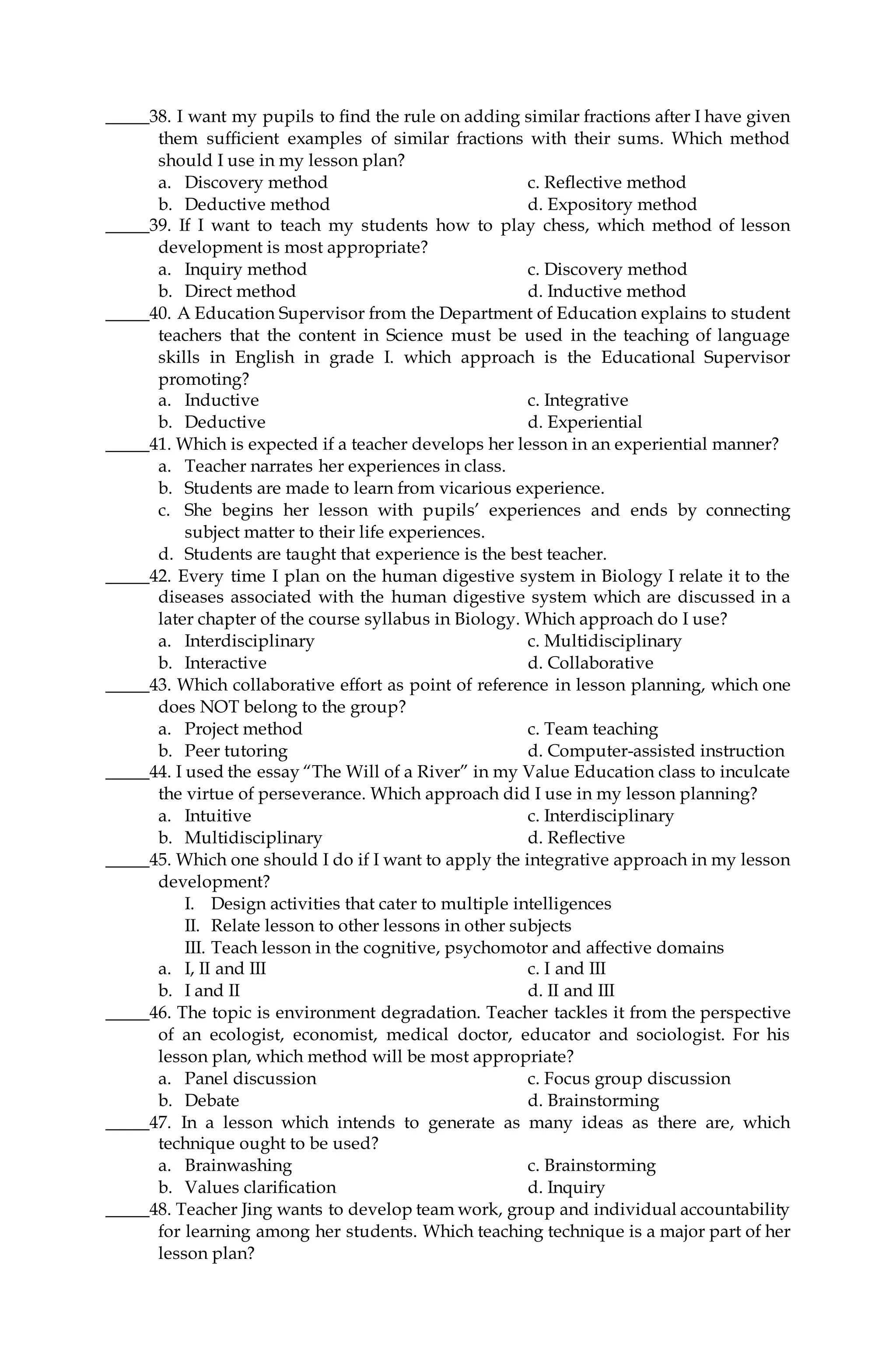 _____38. I want my pupils to find the rule on adding similar fractions after I have given
them sufficient examples of similar fractions with their sums. Which method
should I use in my lesson plan?
a. Discovery method c. Reflective method
b. Deductive method d. Expository method
_____39. If I want to teach my students how to play chess, which method of lesson
development is most appropriate?
a. Inquiry method c. Discovery method
b. Direct method d. Inductive method
_____40. A Education Supervisor from the Department of Education explains to student
teachers that the content in Science must be used in the teaching of language
skills in English in grade I. which approach is the Educational Supervisor
promoting?
a. Inductive c. Integrative
b. Deductive d. Experiential
_____41. Which is expected if a teacher develops her lesson in an experiential manner?
a. Teacher narrates her experiences in class.
b. Students are made to learn from vicarious experience.
c. She begins her lesson with pupils’ experiences and ends by connecting
subject matter to their life experiences.
d. Students are taught that experience is the best teacher.
_____42. Every time I plan on the human digestive system in Biology I relate it to the
diseases associated with the human digestive system which are discussed in a
later chapter of the course syllabus in Biology. Which approach do I use?
a. Interdisciplinary c. Multidisciplinary
b. Interactive d. Collaborative
_____43. Which collaborative effort as point of reference in lesson planning, which one
does NOT belong to the group?
a. Project method c. Team teaching
b. Peer tutoring d. Computer-assisted instruction
_____44. I used the essay “The Will of a River” in my Value Education class to inculcate
the virtue of perseverance. Which approach did I use in my lesson planning?
a. Intuitive c. Interdisciplinary
b. Multidisciplinary d. Reflective
_____45. Which one should I do if I want to apply the integrative approach in my lesson
development?
I. Design activities that cater to multiple intelligences
II. Relate lesson to other lessons in other subjects
III. Teach lesson in the cognitive, psychomotor and affective domains
a. I, II and III c. I and III
b. I and II d. II and III
_____46. The topic is environment degradation. Teacher tackles it from the perspective
of an ecologist, economist, medical doctor, educator and sociologist. For his
lesson plan, which method will be most appropriate?
a. Panel discussion c. Focus group discussion
b. Debate d. Brainstorming
_____47. In a lesson which intends to generate as many ideas as there are, which
technique ought to be used?
a. Brainwashing c. Brainstorming
b. Values clarification d. Inquiry
_____48. Teacher Jing wants to develop team work, group and individual accountability
for learning among her students. Which teaching technique is a major part of her
lesson plan?
 