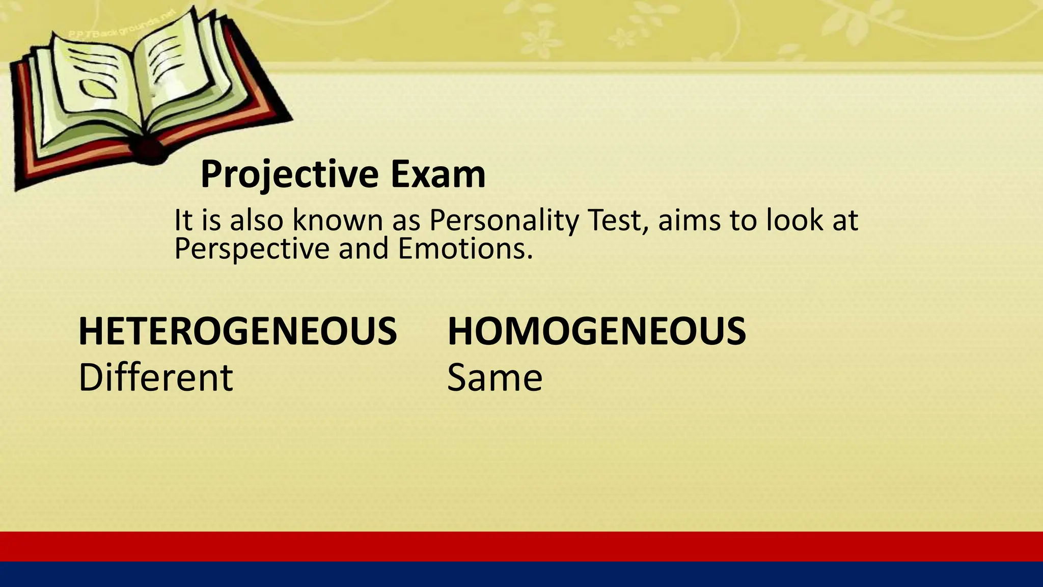 Projective Exam
It is also known as Personality Test, aims to look at
Perspective and Emotions.
HETEROGENEOUS
Different
HOMOGENEOUS
Same
 