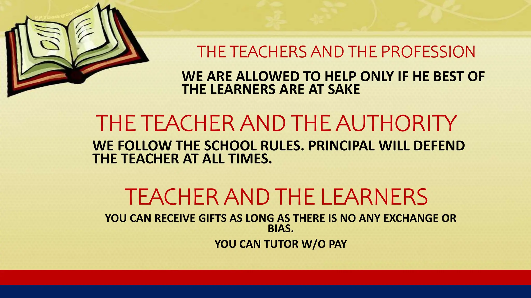 THE TEACHERS AND THE PROFESSION
WE ARE ALLOWED TO HELP ONLY IF HE BEST OF
THE LEARNERS ARE AT SAKE
THE TEACHER AND THE AUTHORITY
WE FOLLOW THE SCHOOL RULES. PRINCIPAL WILL DEFEND
THE TEACHER AT ALL TIMES.
TEACHER AND THE LEARNERS
YOU CAN RECEIVE GIFTS AS LONG AS THERE IS NO ANY EXCHANGE OR
BIAS.
YOU CAN TUTOR W/O PAY
 