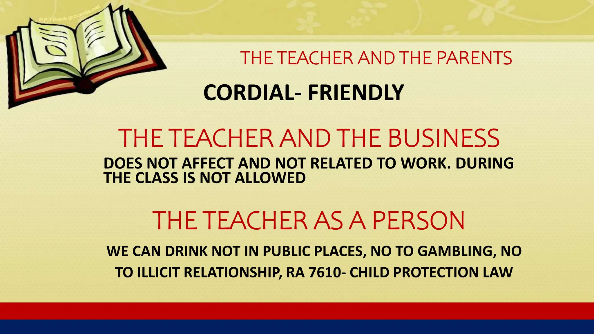 THE TEACHER AND THE PARENTS
CORDIAL- FRIENDLY
THE TEACHER AND THE BUSINESS
DOES NOT AFFECT AND NOT RELATED TO WORK. DURING
THE CLASS IS NOT ALLOWED
THE TEACHER AS A PERSON
WE CAN DRINK NOT IN PUBLIC PLACES, NO TO GAMBLING, NO
TO ILLICIT RELATIONSHIP, RA 7610- CHILD PROTECTION LAW
 