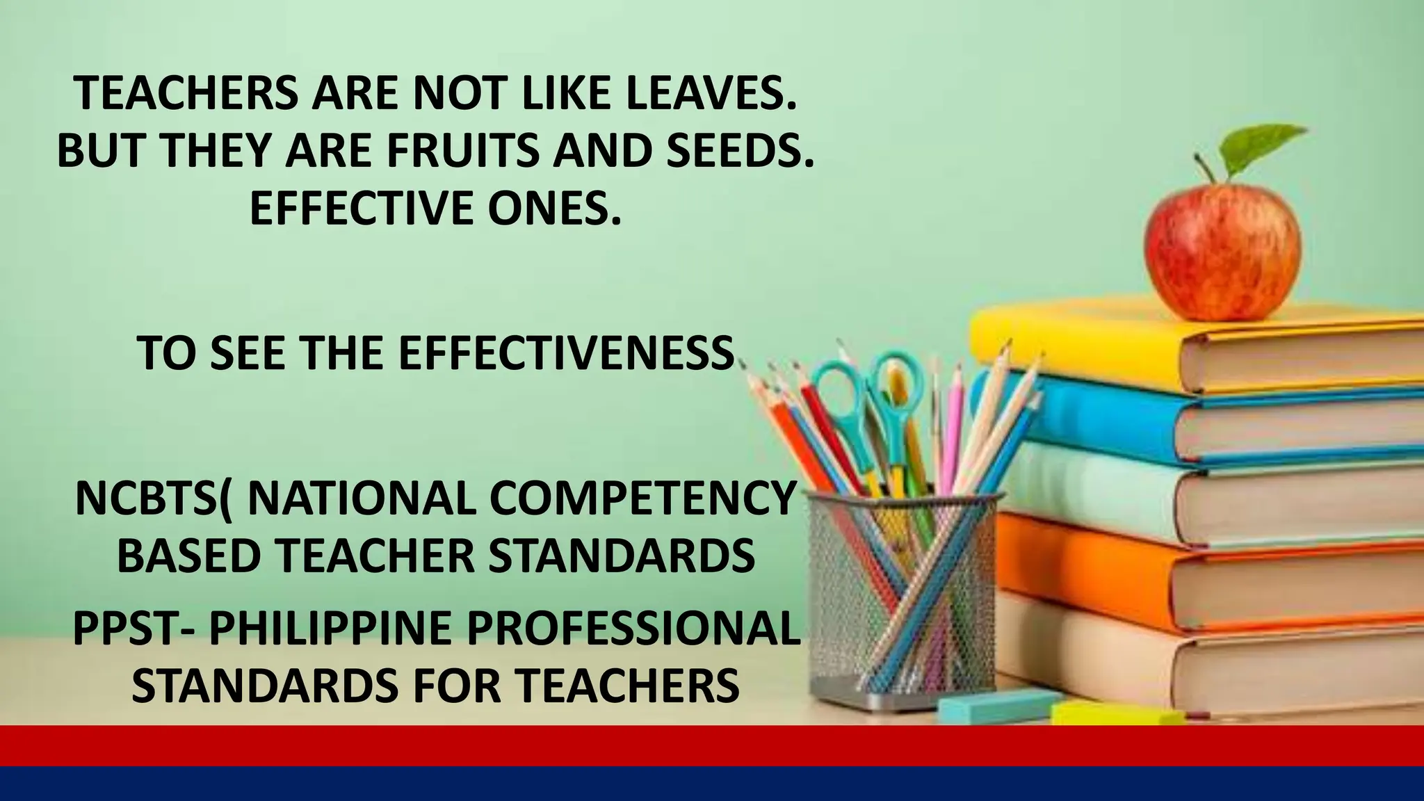 TEACHERS ARE NOT LIKE LEAVES.
BUT THEY ARE FRUITS AND SEEDS.
EFFECTIVE ONES.
TO SEE THE EFFECTIVENESS
NCBTS( NATIONAL COMPETENCY
BASED TEACHER STANDARDS
PPST- PHILIPPINE PROFESSIONAL
STANDARDS FOR TEACHERS
 