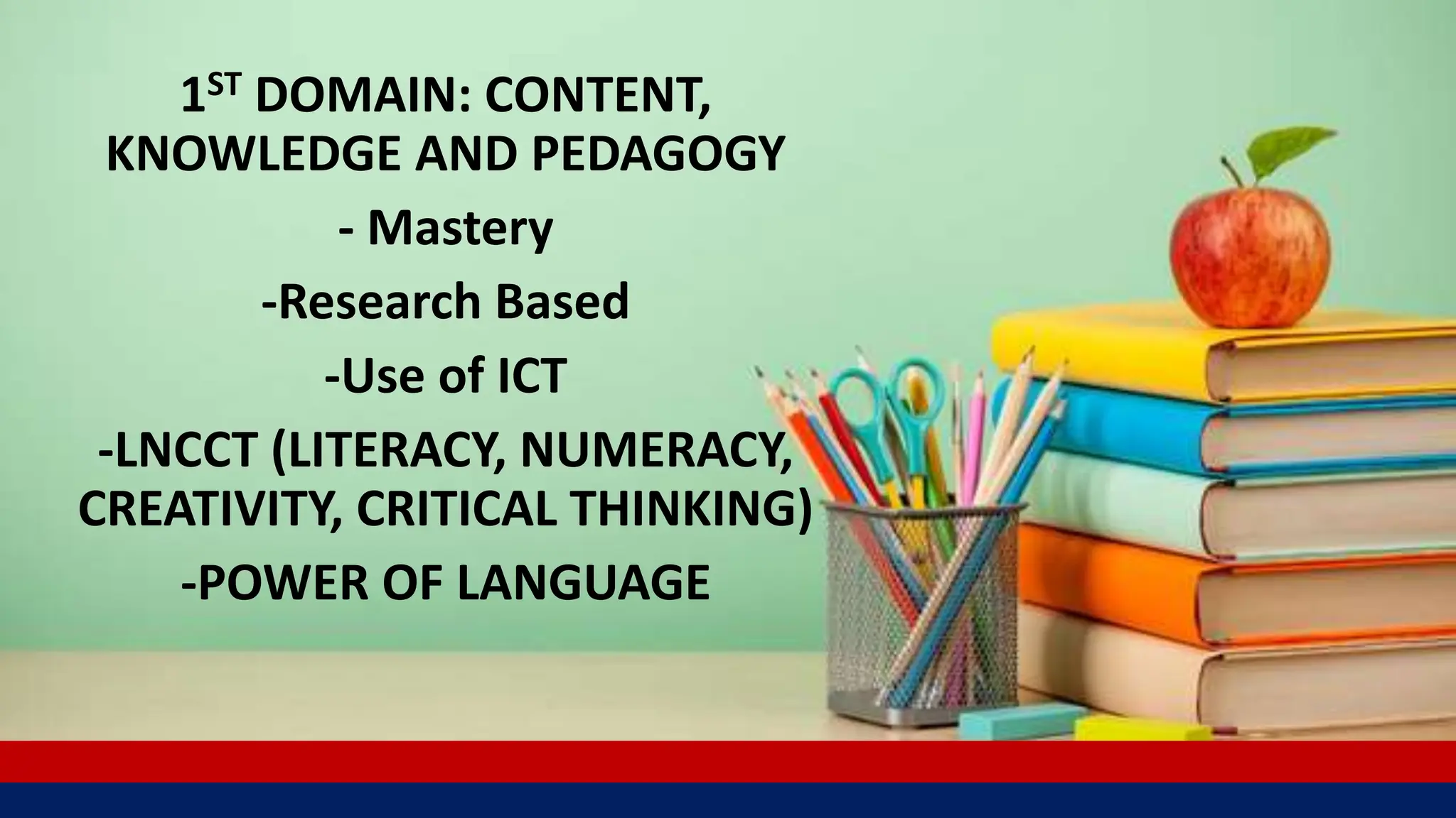 1ST DOMAIN: CONTENT,
KNOWLEDGE AND PEDAGOGY
- Mastery
-Research Based
-Use of ICT
-LNCCT (LITERACY, NUMERACY,
CREATIVITY, CRITICAL THINKING)
-POWER OF LANGUAGE
 