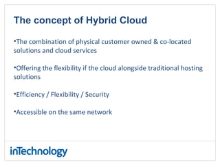 The concept of Hybrid Cloud
•The combination of physical customer owned & co-located
solutions and cloud services
•Offering the flexibility if the cloud alongside traditional hosting
solutions
•Efficiency / Flexibility / Security
•Accessible on the same network
 