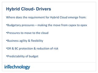 Hybrid Cloud- Drivers
Where does the requirement for Hybrid Cloud emerge from:
•Budgetary pressures – making the move from capex to opex
•Pressures to move to the cloud
•Business agility & flexibility
•DR & BC protection & reduction of risk
•Predictability of budget
 