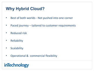 Why Hybrid Cloud?
• Best of both worlds - Not pushed into one corner
• Paced journey – tailored to customer requirements
• Reduced risk
• Reliability
• Scalability
• Operational & commercial flexibility
 