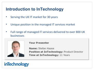 Introduction to InTechnology
• Serving the UK IT market for 30 years
• Unique position in the managed IT services market
• Full range of managed IT services delivered to over 800 UK
businesses
 