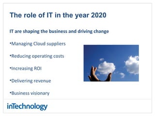 The role of IT in the year 2020
IT are shaping the business and driving change
•Managing Cloud suppliers
•Reducing operating costs
•Increasing ROI
•Delivering revenue
•Business visionary
 