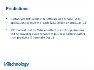 Predictions
• Gartner predicts worldwide software as a service (SaaS)
application revenue will reach $22.1 billion by 2015. Jan ’13
• IDC forecast that by 2014, one-third of all IT organizations
will be providing cloud services to business partners rather
than providing IT internally Oct-12
 