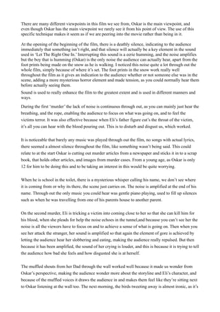 There are many different viewpoints in this film we see from, Oskar is the main viewpoint, and
even though Oskar has the main viewpoint we rarely see it from his point of view. The use of this
specific technique makes it seem as if we are peering into the movie rather than being in it.

At the opening of the beginning of the film, there is a deathly silence, indicating to the audience
immediately that something isn’t right, and that silence will actually be a key element in the sound
used in ‘Let The Right One In.’ Interrupting this sound is a eerie humming, and the noise amplifies
but the boy that is humming (Oskar) is the only noise the audience can actually hear, apart from the
foot prints being made on the snow as he is walking. I noticed this noise quite a lot through out the
whole film, simply because of where it’s set. The foot prints in the snow work really well
throughout the film as it gives an indication to the audience whether or not someone else was in the
scene, adding a more mysterious horror element and made tension, as you could normally hear them
before actually seeing them.
Sound is used to really enhance the film to the greatest extent and is used in different manners and
ways.

During the first ‘murder’ the lack of noise is continuous through out, as you can mainly just hear the
breathing, and the rope, enabling the audience to focus on what was going on, and to feel the
victims terror. It was also effective because when Eli’s father figure cut’s the throat of the victim,
it’s all you can hear with the blood pouring out. This is to disturb and disgust us, which worked.


It is noticeable that barely any music was played through out the film, no songs with actual lyrics,
there seemed a almost silence throughout the film, like something wasn’t being said. This could
relate to at the start Oskar is cutting out murder articles from a newspaper and sticks it in to a scrap
book, that holds other articles, and images from murder cases. From a young age, as Oskar is only
12 for him to be doing this and to be taking an interest in this would be quite worrying.


When he is school in the toilet, there is a mysterious whisper calling his name, we don’t see where
it is coming from or why its there, the scene just carries on. The noise is amplified at the end of his
name. Through out the only music you could hear was gentle piano playing, used to fill up silences
such as when he was travelling from one of his parents house to another parent.


On the second murder, Eli is tricking a victim into coming close to her so that she can kill him for
his blood, when she pleads for help the noise echoes in the tunnel,and because you can’t see her the
noise is all the viewers have to focus on and to achieve a sense of what is going on. Then when you
see her attack the stranger, her sound is amplified so that again the element of gore is achieved by
letting the audience hear her slobbering and eating, making the audience really repulsed. But then
because it has been amplified, the sound of her crying is louder, and this is because it is trying to tell
the audience how bad she feels and how disgusted she is at herself.


The muffled shouts from her Dad through the wall worked well because it made us wonder from
Oskar’s perspective, making the audience wonder more about the storyline and Eli’s character, and
because of the muffled voices it draws the audience in and makes them feel like they’re sitting next
to Oskar listening at the wall too. The next morning, the birds tweeting away is almost ironic, as it’s
 