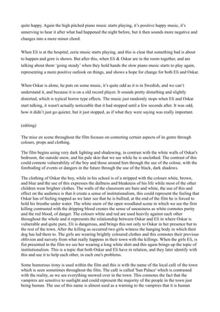 quite happy. Again the high pitched piano music starts playing, it’s positive happy music, it’s
unnerving to hear it after what had happened the night before, but it then sounds more negative and
changes into a more minor chord.


When Eli is at the hospital, eerie music starts playing, and this is clear that something bad is about
to happen and gore is shown. But after this, when Eli & Oskar are in the room together, and are
talking about them ‘going steady’ when they hold hands the slow piano music starts to play again,
representing a more positive outlook on things, and shows a hope for change for both Eli and Oskar.


When Oskar is alone, he puts on some music, it’s quite odd as it is in Swedish, and we can’t
understand it, and because it is on a old record player. It sounds pretty disturbing and slightly
distorted, which is typical horror type effects. The music just randomly stops when Eli and Oskar
start talking, it wasn't actually noticeable that it had stopped until a few seconds after. It was odd,
how it didn’t just go quieter, but it just stopped, as if what they were saying was really important.


(editing)

The mise en scene throughout the film focuses on connoting certain aspects of its genre through
colours, props and clothing.

The film begins using very dark lighting and shadowing, in contrast with the white walls of Oskar's
bedroom, the outside snow, and his pale skin that we see while he is unclothed. The contrast of this
could connote vulnerability of the boy and those around him through the use of the colour, with the
foreboding of events or dangers in the future through the use of the black, dark shadows.

The clothing of Oskar the boy, while in his school is of a stripped with the colours white, brown,
and blue and the use of this expresses the dullness and bleakness of his life while most of the other
children wear brighter clothes. The walls of the classroom are bare and white, the use of this and
effect on the audience is that it create a sense of institutionalism, this could represent the feeling that
Oskar has of feeling trapped as we later see that he is bullied, at the end of the film he is forced to
hold his breathe under water. The white snow of the open woodland scene in which we see the first
killing contrasted with the dripping blood creates the sense of uneasiness as white connotes purity
and the red blood, of danger. The colours white and red are used heavily against each other
throughout the whole and it represents the relationship between Oskar and Eli in where Oskar is
vulnerable and quite pure, Eli is dangerous, and brings this not only to Oskar in her presence but to
the rest of the town. After the killing as occurred two girls witness the hanging body in which their
dog has led them to. The girls are wearing brightly coloured clothes and this connotes their previous
oblivion and naivety from what really happens in their town with the killings. When the girls Eli, is
fist presented in the film we see her wearing a long white shirt and this again brings up the topic of
institutionalism. This is a topic that both Oskar and Eli have in relation, and they later identify with
this and use it to help each other, in each one's problems.

Some humorous irony is used within the film and this is with the name of the local café of the town
which is seen sometimes throughout the film. The café is called 'Sun Palace' which is contrasted
with the reality, as we see everything snowed over in the town. This connotes the fact that the
vampires are sensitive to sunlight and could represent the majority of the people in the town just
being human. The use of this name is almost used as a warning to the vampires that it is human
 