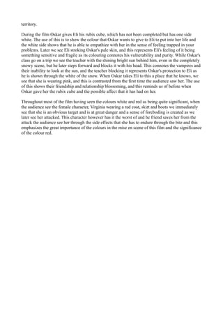 territory.

During the film Oskar gives Eli his rubix cube, which has not been completed but has one side
white. The use of this is to show the colour that Oskar wants to give to Eli to put into her life and
the white side shows that he is able to empathize with her in the sense of feeling trapped in your
problems. Later we see Eli stroking Oskar's pale skin, and this represents Eli's feeling of it being
something sensitive and fragile as its colouring connotes his vulnerability and purity. While Oskar's
class go on a trip we see the teacher with the shining bright sun behind him, even in the completely
snowy scene, but he later steps forward and blocks it with his head. This connotes the vampires and
their inability to look at the sun, and the teacher blocking it represents Oskar's protection to Eli as
he is shown through the white of the snow. When Oskar takes Eli to this a place that he knows, we
see that she is wearing pink, and this is contrasted from the first time the audience saw her. The use
of this shows their friendship and relationship blossoming, and this reminds us of before when
Oskar gave her the rubix cube and the possible affect that it has had on her.

Throughout most of the film having seen the colours white and red as being quite significant, when
the audience see the female character, Virginia wearing a red coat, skirt and boots we immediately
see that she is an obvious target and is at great danger and a sense of foreboding is created as we
later see her attacked. This character however has it the worst of and he friend saves her from the
attack the audience see her through the side effects that she has to endure through the bite and this
emphasizes the great importance of the colours in the mise en scene of this film and the significance
of the colour red.
 