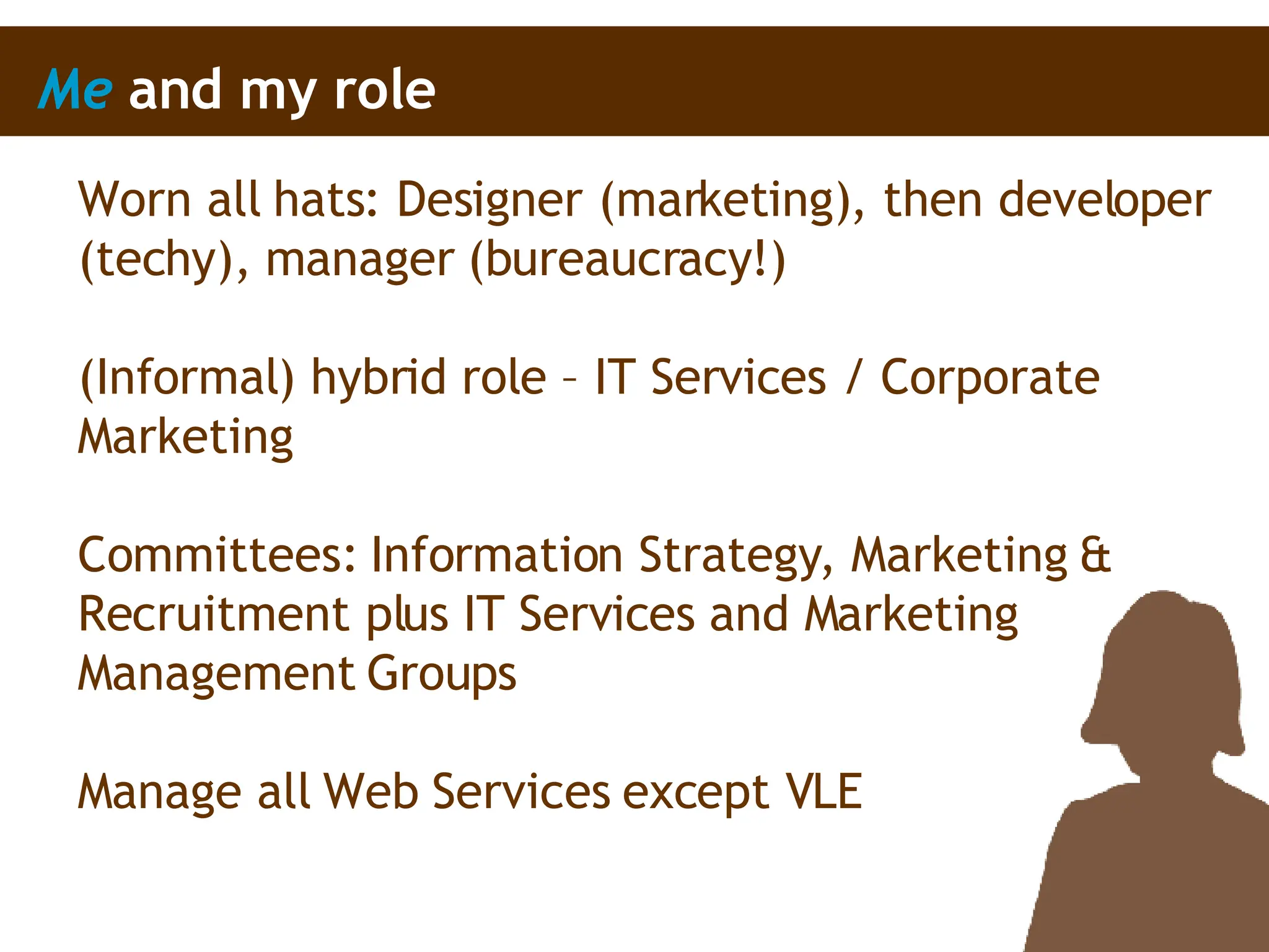 Me  and my role Worn all hats: Designer (marketing), then developer (techy), manager (bureaucracy!) (Informal) hybrid role – IT Services / Corporate Marketing  Committees: Information Strategy, Marketing & Recruitment plus IT Services and Marketing Management Groups Manage all Web Services except VLE 