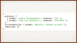 {
  previous: [
    { prompt: 'Lubisz Uszanowanko?', response: 'Tak' },
    { prompt: 'Czym się zajmujesz?', response: 'Frontend' },
  ],
  currentQuestion: { prompt: 'Nutella z masłem czy bez?' },
  remaining: [],
}
 