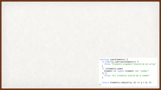 function sum(elements) {
  if (!Array.isArray(elements)) {
    throw 'Elements argument should be an array'
  }
  if (elements.some(
    element => typeof element !== 'number'
  )) {
    throw 'All elements should be a number'
  }
  return elements.reduce((a, b) => a + b, 0)
}
 