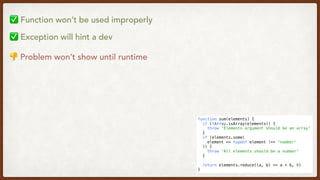 function sum(elements) {
  if (!Array.isArray(elements)) {
    throw 'Elements argument should be an array'
  }
  if (elements.some(
    element => typeof element !== 'number'
  )) {
    throw 'All elements should be a number'
  }
  return elements.reduce((a, b) => a + b, 0)
}
✅ Function won’t be used improperly
✅ Exception will hint a dev
👎 Problem won’t show until runtime
 