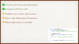 function sum(elements) {
  if (!Array.isArray(elements)) {
    throw 'Elements argument should be an array'
  }
  if (elements.some(
    element => typeof element !== 'number'
  )) {
    throw 'All elements should be a number'
  }
  return elements.reduce((a, b) => a + b, 0)
}
✅ Function won’t be used improperly
✅ Exception will hint a dev
👎 Problem won’t show until runtime
👎 Extra code obfuscates the essence
👎 Many edge-cases to consider
 