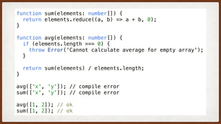 function sum(elements: number[]) {
  return elements.reduce((a, b) => a + b, 0);
}
function avg(elements: number[]) {
  if (elements.length === 0) {
    throw Error('Cannot calculate average for empty array');
  }
  return sum(elements) / elements.length;
}
avg(['x', 'y']); // compile error
sum(['x', 'y']); // compile error
avg([1, 2]); // ok
sum([1, 2]); // ok
 