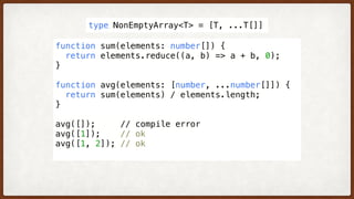 function sum(elements: number[]) {
  return elements.reduce((a, b) => a + b, 0); 
}
function avg(elements: [number, ...number[]]) {
  return sum(elements) / elements.length;
}
avg([]);     // compile error
avg([1]);    // ok
avg([1, 2]); // ok
type NonEmptyArray<T> = [T, ...T[]]
 