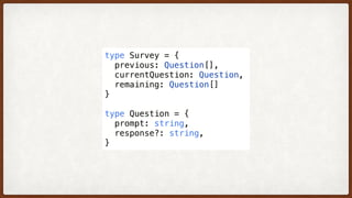 type Survey = {
  previous: Question[],
  currentQuestion: Question,
  remaining: Question[]
}
type Question = {
  prompt: string,
  response?: string,
}
 