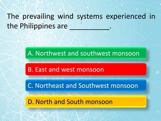 The prevailing wind systems experienced in
the Philippines are __________.
A. Northwest and southwest monsoon
B. East and west monsoon
C. Northeast and Southwest monsoon
D. North and South monsoon
 