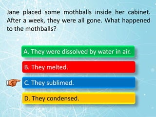 Jane placed some mothballs inside her cabinet.
After a week, they were all gone. What happened
to the mothballs?
A. They were dissolved by water in air.
B. They melted.
C. They sublimed.
D. They condensed.
 