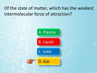 Of the state of matter, which has the weakest
intermolecular force of attraction?
A. Plasma
B. Liquid
C. Solid
D. Gas
 