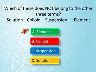 Which of these does NOT belong to the other
three terms?
Solution Colloid Suspension Element
A. Element
B. Colloid
C. Suspension
D. Solution
 