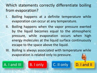 Which statements correctly differentiate boiling
from evaporation?
I. Boiling happens at a definite temperature while
evaporation can occur at any temperature.
II. Boiling happens when the vapor pressure exerted
by the liquid becomes equal to the atmospheric
pressure, while evaporation occurs when high
energy molecules at the liquid surface continuously
escape to the space above the liquid.
III. Boiling is always associated with temperature while
evaporation is related only to pressure.
A. I and III B. I only C. II only D. I and II
 