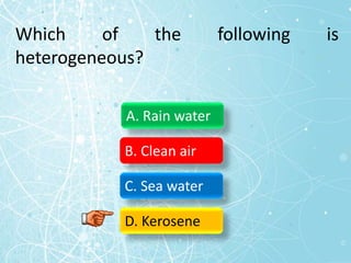 Which of the following is
heterogeneous?
A. Rain water
B. Clean air
C. Sea water
D. Kerosene
 